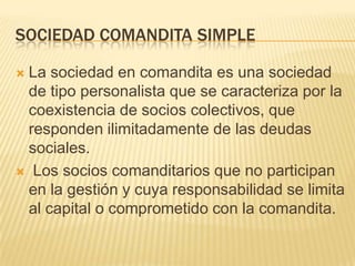 SOCIEDAD COMANDITA SIMPLE
 La sociedad en comandita es una sociedad
de tipo personalista que se caracteriza por la
coexistencia de socios colectivos, que
responden ilimitadamente de las deudas
sociales.
 Los socios comanditarios que no participan
en la gestión y cuya responsabilidad se limita
al capital o comprometido con la comandita.
 