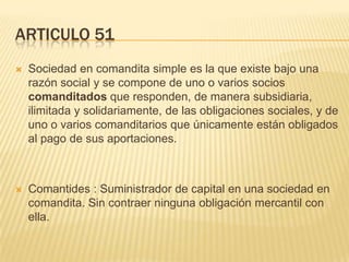 ARTICULO 51
 Sociedad en comandita simple es la que existe bajo una
razón social y se compone de uno o varios socios
comanditados que responden, de manera subsidiaria,
ilimitada y solidariamente, de las obligaciones sociales, y de
uno o varios comanditarios que únicamente están obligados
al pago de sus aportaciones.
 Comantides : Suministrador de capital en una sociedad en
comandita. Sin contraer ninguna obligación mercantil con
ella.
 