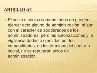 ARTICULO 54
 El socio o socios comanditarios no pueden
ejercer acto alguno de administración, ni aun
con el carácter de apoderados de los
administradores; pero las autorizaciones y la
vigilancia dadas o ejercidas por los
comanditarios, en los términos del contrato
social, no se reputarán actos de
administración.
 