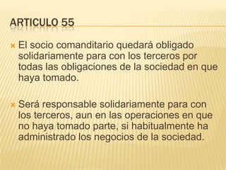 ARTICULO 55
 El socio comanditario quedará obligado
solidariamente para con los terceros por
todas las obligaciones de la sociedad en que
haya tomado.
 Será responsable solidariamente para con
los terceros, aun en las operaciones en que
no haya tomado parte, si habitualmente ha
administrado los negocios de la sociedad.
 