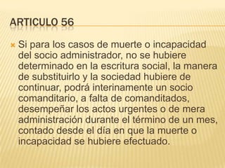 ARTICULO 56
 Si para los casos de muerte o incapacidad
del socio administrador, no se hubiere
determinado en la escritura social, la manera
de substituirlo y la sociedad hubiere de
continuar, podrá interinamente un socio
comanditario, a falta de comanditados,
desempeñar los actos urgentes o de mera
administración durante el término de un mes,
contado desde el día en que la muerte o
incapacidad se hubiere efectuado.
 