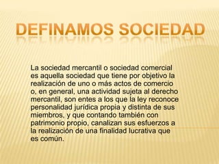 La sociedad mercantil o sociedad comercial
es aquella sociedad que tiene por objetivo la
realización de uno o más actos de comercio
o, en general, una actividad sujeta al derecho
mercantil, son entes a los que la ley reconoce
personalidad jurídica propia y distinta de sus
miembros, y que contando también con
patrimonio propio, canalizan sus esfuerzos a
la realización de una finalidad lucrativa que
es común.
 