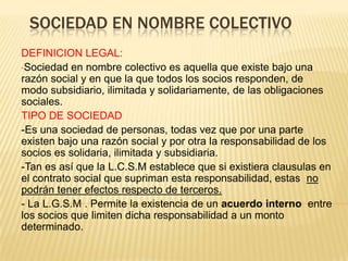 SOCIEDAD EN NOMBRE COLECTIVO
DEFINICION LEGAL:
•Sociedad en nombre colectivo es aquella que existe bajo una
razón social y en que la que todos los socios responden, de
modo subsidiario, ilimitada y solidariamente, de las obligaciones
sociales.
TIPO DE SOCIEDAD
-Es una sociedad de personas, todas vez que por una parte
existen bajo una razón social y por otra la responsabilidad de los
socios es solidaria, ilimitada y subsidiaria.
-Tan es así que la L.C.S.M establece que si existiera clausulas en
el contrato social que supriman esta responsabilidad, estas no
podrán tener efectos respecto de terceros.
- La L.G.S.M . Permite la existencia de un acuerdo interno entre
los socios que limiten dicha responsabilidad a un monto
determinado.
 