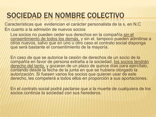 SOCIEDAD EN NOMBRE COLECTIVO
Características que evidencian el carácter personalista de la s. en N.C
En cuanto a la admisión de nuevos socios
- Los socios no pueden ceder sus derechos en la compañía sin el
consentimiento de todos los demás, y sin el, tampoco pueden admitirse a
otros nuevos, salvo que en uno u otro caso el contrato social disponga
que será bastante el consentimiento de la mayoría.
- En caso de que se autorice la cesión de derechos de un socio de la
compañía en favor de persona extraña a la sociedad, los socios tendrán
derecho del tanto, y gozaran de un plazo de quince días para ejercítalo,
contando desde la fecha de la junta en que se hubiera otorgado la
autorización. Si fuesen varios los socios que quieran usar de este
derecho, les competerá a todos ellos en proporción a sus aportaciones.
- En el contrato social podrá pactarse que a la muerte de cualquiera de los
socios continúe la sociedad con sus herederos.
 