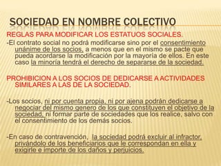 SOCIEDAD EN NOMBRE COLECTIVO
REGLAS PARA MODIFICAR LOS ESTATUOS SOCIALES.
-El contrato social no podrá modificarse sino por el consentimiento
unánime de los socios, a menos que en el mismo se pacte que
pueda acordarse la modificación por la mayoría de ellos. En este
caso la minoría tendrá el derecho de separarse de la sociedad.
PROHIBICION A LOS SOCIOS DE DEDICARSE A ACTIVIDADES
SIMILARES A LAS DE LA SOCIEDAD.
-Los socios, ni por cuenta propia, ni por ajena podrán dedicarse a
negociar del mismo genero de los que constituyen el objetivo de la
sociedad, ni formar parte de sociedades que los realice, salvo con
el consentimiento de los demás socios.
-En caso de contravención, la sociedad podrá excluir al infractor,
privándolo de los beneficiarios que le correspondan en ella y
exigirle e importe de los daños y perjuicios.
 