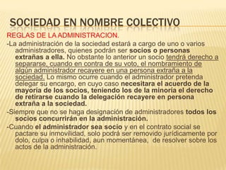 SOCIEDAD EN NOMBRE COLECTIVO
REGLAS DE LA ADMINISTRACION.
-La administración de la sociedad estará a cargo de uno o varios
administradores, quienes podrán ser socios o personas
extrañas a ella. No obstante lo anterior un socio tendrá derecho a
separarse, cuando en contra de su voto, el nombramiento de
algún administrador recayere en una persona extraña a la
sociedad. Lo mismo ocurre cuando el administrador pretenda
delegar su encargo, en cuyo caso necesitara el acuerdo de la
mayoría de los socios, teniendo los de la minoría el derecho
de retirarse cuando la delegación recayere en persona
extraña a la sociedad.
-Siempre que no se haga designación de administradores todos los
socios concurrirán en la administración.
-Cuando el administrador sea socio y en el contrato social se
pactare su inmovilidad, solo podrá ser removido jurídicamente por
dolo, culpa o inhabilidad, aun momentánea, de resolver sobre los
actos de la administración.
 