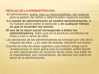 REGLAS DE LA ADMINISTRACION.
-El administrador podrá, bajo su responsabilidad, dar poderes
para la gestión de ciertos y determinados negocios sociales.
-La cuenta de administración se rendirá semestralmente, si
no hubiere pacto sobre el particular y en cualquier tiempo
en que lo acuerden los socios.
El uso de la razon social corresponde a todos los
administradores, Salvo que en la escritura constitutiva se
limite a uno o varios de ellos.
Las decisiones de los administradores se tomaran por voto de la
mayoría de ellos , y en caso de empate, decidirán los socios .
Cuando se trate de actos urgentes cuya omisión traiga como
consecuencia un daño grave para la sociedad, podrá decidir
un solo administrador en ausencia de los otros, que estén en
la imposibilidad, aun momentánea, de resolver aun sobre los
actos de la administración.
 