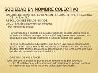 SOCIEDAD EN NOMBRE COLECTIVO
CARACTERISTICAS QUE EVIDENCIAN EL CARÁCTER PERSONALISTA
DE LA S. en N.C
RESOLUCIONES DE LOS SOCIOS.
La L.G.S.M. Establece tres posibilidades:
- Por numero de socios:
- Por cantidades o importe de sus aportaciones: en este ultimo caso si
un solo socio tiene la mayoría de capital, requiere el voto de otro socio
para que el acuerdo de asamblea o junta de socios sea valido;
- El caso de los socios industriales, que tienen una sola representación,
igual a la del mayor interés de los socios capitalistas y si son varios, se
dividen entre todos ellos a esa representación y se toma como una sola
decidiendo entre ellos el sentido del voto.
- ORGANO DE VIGILANCIA
Toda vez que la sociedad puede estar administrada por socios, la
L.G.S.M. establece que los socios no administradores podrán nombrar
un interventor que vigile los actos de los administradores.
 