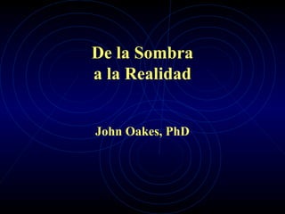 De la Sombra
a la Realidad
John Oakes, PhD
 