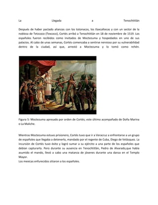 La                       Llegada                        a                       Tenochtitlán

Después de haber pactado alianzas con los totonacos, los tlaxcaltecas y con un sector de la
nobleza de Tetzcoco (Texcoco), Cortés arribó a Tenochtitlán en 18 de noviembre de 1519. Los
españoles fueron recibidos como invitados de Moctezuma y hospedados en uno de sus
palacios. Al cabo de unas semanas, Cortés comenzaba a sentirse nervioso por su vulnerabilidad
dentro de la ciudad, así que, arrestó a Moctezuma y lo tomó como rehén.




Figura 5: Moctezuma apresado por orden de Cortés; este último acompañado de Doña Marina
o La Maliche.


Mientras Moctezuma estuvo prisionero, Cortés tuvo que ir a Veracruz a enfrentarse a un grupo
de españoles que llegaba a detenerlo, mandado por el regente de Cuba, Diego de Velásquez. La
incursión de Cortés tuvo éxito y logró sumar a su ejército a una parte de los españoles que
debían capturarlo. Pero durante su ausencia en Tenochtitlán, Pedro de Alvarado,que había
asumido el mando, llevó a cabo una matanza de jóvenes durante una danza en el Templo
Mayor.
Los mexicas enfurecidos sitiaron a los españoles.
 