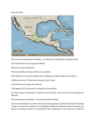 Rutas de Cortés




De las Primeras Expediciones Españolas...a la Conquista de Tenochtitlán. (Segunda parte)

Junio 1520 Comienza la conquista de México

Moctezuma muere apedreado

30 de junio 1520 Los mexicas exilian a los españoles.

1518-1540 Los virus y enfermedades de los españoles ya habían atacado a los mexicas

Cuitláhuac paso a ser Tlatoani pero sólo por cuatro meses.

Cuahutémoc toma el lugar de Cuitláhuac

13 de agosto 1521 Se consuma la conquista de Tenochtitlán.

Los mayas siguen mostrando su expresión (tanto artística como cultural) incluso después de
200 años.

De las Expediciones Españolas... a la Conquista (Tercera Parte)

Como se mencionaba en la primer secuencia de éste apartado; Cuando Hernán Cortés se dirigió
rumbo a Veracruz para convencer a los soldados de Diego de Velásquez de que se uniesen a su
ejército, se quedó al mando en Tenochtitlán Pedro de Alvarado, el cuál, junto con el ejército,
 
