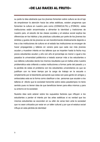 ~DE LAS RAICES AL FRUTO~


su parte la idea abstracta que los jóvenes fomentan sobre cultura se da el lujo
de empobrecer la atención hacia las artes estéticas, existen programas que
fomentan la cultura en nuestro país como (CONACULTA) y (FONCA) estas
instituciones están encaminadas a alimentar la identidad y tradiciones de
nuestro país, el estudio de las clases sociales y el estatus social explica las
diferencias en los hábitos y las prácticas culturales por parte de los jóvenes los
ámbitos y gustos de los jóvenes se van transformando drásticamente dejando a
tras a las instituciones de cultura en el estado las instituciones se encargan de
hacer propagandas y talleres en verano para que cada vez más jóvenes
acudan y muestren interés en los talleres que se imparten hasta la fecha muy
pocos estudiantes acuden y año con año el porcentaje es menor o igual a los
pasados la universidad politécnica a tratado acercar más a los estudiantes a
sus talleres culturales dando los mismos resultados que en bellas artes nuestra
problemática esta orillando a estas instituciones a formar parte del pasado y a
la perdida de estas el problema con los estudiantes universitarios es que se
justifican con no tener tiempo por la carga de trabajo en la escuela o
simplemente por el desinterés pensando que estas son para gente sin amigos y
antisociales esta es la forma como clasifican a las personas que acuden a los
talleres el efecto que la sociedad transmite sobre estos pasatiempos no tiene
sentido pues no tienen idea de que beneficios tienen para ellos mismos y para
su entorno en la sociedad.

Nuestra idea será aclarar sobre los supuestos factores que influyen a los
estudiantes a perder el interés por las artes estéticas si es verdad que los
mismos estudiantes se esconden en su afán de verse bien ante la sociedad
que no sean criticados por estar en un taller cultural y por que el estatus social
influye en esta pérdida de identidad




9
 