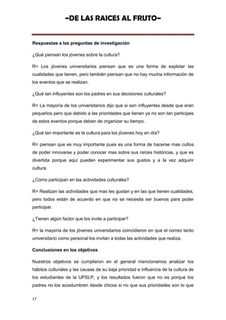 ~DE LAS RAICES AL FRUTO~


Respuestas a las preguntas de investigación

¿Qué piensan los jóvenes sobre la cultura?

R= Los jóvenes universitarios piensan que es una forma de explotar las
cualidades que tienen, pero también piensan que no hay mucha información de
los eventos que se realizan.

¿Qué tan influyentes son los padres en sus decisiones culturales?

R= La mayoría de los universitarios dijo que si son influyentes desde que eran
pequeños pero que debido a las prioridades que tienen ya no son tan participes
de estos eventos porque deben de organizar su tiempo.

¿Qué tan importante es la cultura para los jóvenes hoy en día?

R= piensan que es muy importante pues es una forma de hacerse mas cultos
de poder innovarse y poder conocer mas sobre sus raíces históricas, y que es
divertida porque aquí pueden experimentar sus gustos y a la vez adquirir
cultura.

¿Cómo participan en las actividades culturales?

R= Realizan las actividades que mas les gustan y en las que tienen cualidades,
pero todos están de acuerdo en que no se necesita ser buenos para poder
participar.

¿Tienen algún factor que los invite a participar?

R= la mayoría de los jóvenes universitarios coincidieron en que el correo tanto
universitario como personal los invitan a todas las actividades que realiza.

Conclusiones en los objetivos

Nuestros objetivos se cumplieron en el general mencionamos analizar los
hábitos culturales y las causas de su baja prioridad e influencia de la cultura de
los estudiantes de la UPSLP, y los resultados fueron que no es porque los
padres no los acostumbren desde chicos si no que sus prioridades son lo que

17
 