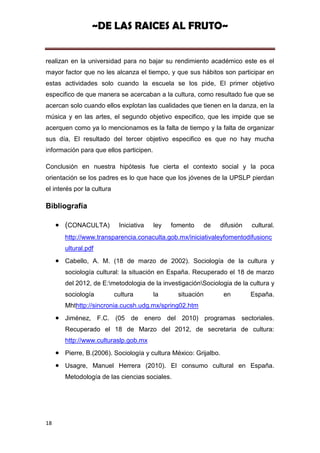 ~DE LAS RAICES AL FRUTO~


realizan en la universidad para no bajar su rendimiento académico este es el
mayor factor que no les alcanza el tiempo, y que sus hábitos son participar en
estas actividades solo cuando la escuela se los pide, El primer objetivo
especifico de que manera se acercaban a la cultura, como resultado fue que se
acercan solo cuando ellos explotan las cualidades que tienen en la danza, en la
música y en las artes, el segundo objetivo especifico, que les impide que se
acerquen como ya lo mencionamos es la falta de tiempo y la falta de organizar
sus día, El resultado del tercer objetivo especifico es que no hay mucha
información para que ellos participen.

Conclusión en nuestra hipótesis fue cierta el contexto social y la poca
orientación se los padres es lo que hace que los jóvenes de la UPSLP pierdan
el interés por la cultura

Bibliografía

       (CONACULTA)           Iniciativa   ley   fomento   de   difusión   cultural.
       http://www.transparencia.conaculta.gob.mx/iniciativaleyfomentodifusionc
       ultural.pdf
       Cabello, A. M. (18 de marzo de 2002). Sociología de la cultura y
       sociología cultural: la situación en España. Recuperado el 18 de marzo
       del 2012, de E:metodologia de la investigaciónSociologia de la cultura y
       sociología           cultura       la      situación       en      España.
       Mhthttp://sincronia.cucsh.udg.mx/spring02.htm
       Jiménez, F.C. (05 de enero del 2010) programas sectoriales.
       Recuperado el 18 de Marzo del 2012, de secretaria de cultura:
       http://www.culturaslp.gob.mx
       Pierre, B.(2006). Sociología y cultura México: Grijalbo.
       Usagre, Manuel Herrera (2010). El consumo cultural en España.
       Metodología de las ciencias sociales.




18
 