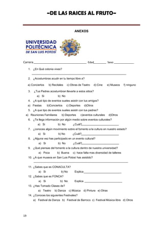 ~DE LAS RAICES AL FRUTO~


                                             ANEXOS




Carrera                                                    Edad             Sexo

     1. ¿En Qué colonia vives?


     2. ¿Acostumbras acudir en tu tiempo libre a?

     a) Conciertos     b) Recitales    c) Obras de Teatro        d) Cine    e) Museos   f) ninguno

     3.   ¿Tus Padres acostumbran llevarte a estos sitios?
            a) Si             b) No
     4. ¿A qué tipo de eventos sueles asistir con tus amigos?
     a) Fiestas       b)Conciertos     c) Deportes     d)Otros
     5. ¿A que tipo de eventos sueles asistir con tus padres?
 a) Reuniones Familiares         b) Deportes         c)eventos culturales    d)Otros
     6. ¿Te llega información por algún medio sobre eventos culturales?
             a) Si            b) No         ¿Cuál?
     7. ¿conoces algún movimiento sobre el fomento a la cultura en nuestro estado?
             a) Si             b) No        ¿Cuál?
     8. ¿Alguna vez has participado en un evento cultural?
              a) Si           b) No         ¿Cuál?
     9. ¿Qué piensas del fomento a la cultura dentro de nuestra universidad?
              a) Poca         b) Buena      c) hace falta mas diversidad de talleres
     10. ¿A que museos en San Luis Potosí has asistido?


     11. ¿Sabes que es CONACULTA?
              a) Si              b) No       Explica
     12. ¿Sabes que es FONCA?
              a) Si             b) No        Explica
     13. ¿Has Tomado Clases de?
             a) Teatro      b) Danza     c) Música     d) Pintura e) Otras
     14. ¿Conoces los siguientes Festivales?
          a) Festival de Danza b) Festival de Barroco c) Festival Música libre d) Otros




19
 
