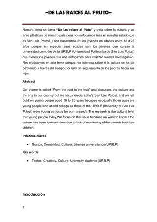 ~DE LAS RAICES AL FRUTO~


Nuestro tema se llama “De las raíces al fruto” y trata sobre la cultura y las
artes plásticas de nuestro país pero nos enfocamos más en nuestro estado que
es San Luis Potosí, y nos basaremos en los jóvenes en edades entre 18 a 25
años porque en especial esas edades son los jóvenes que cursan la
universidad como los de la UPSLP (Universidad Politécnica de San Luis Potosí)
que fueron los jóvenes que nos enfocamos para realizar nuestra investigación.
Nos enfocamos en este tema porque nos interesa saber si la cultura se ha ido
perdiendo a través del tiempo por falta de seguimiento de los padres hacía sus
hijos.

Abstract

Our theme is called "From the root to the fruit" and discusses the culture and
the arts in our country but we focus on our state's San Luis Potosi, and we will
build on young people aged 18 to 25 years because especially those ages are
young people who attend college as those of the UPSLP (University of San Luis
Potosi) were young we focus for our research. The research is the cultural level
that young people today,We focus on this issue because we want to know if the
culture has been lost over time due to lack of monitoring of the parents had their
children.

Palabras claves

         Gustos, Creatividad, Cultura, Jóvenes universitarios (UPSLP)

Key words:

         Tastes, Creativity, Culture, University students (UPSLP)




Introducción


2
 
