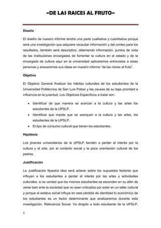 ~DE LAS RAICES AL FRUTO~


Diseño

El diseño de nuestro informe tendrá una parte cualitativa y cuantitativa porque
será una investigación que adquiere recaudar información y del conteo para los
resultados, también será descriptivo, obteniendo información, puntos de vista
de las instituciones encargadas de fomentar la cultura en el estado y de la
encargada de cultura aquí en la universidad aplicaremos entrevistas a estas
personas y anexaremos sus ideas en nuestro informe “de las raíces al fruto”.

Objetivo

El Objetivo General Analizar los hábitos culturales de los estudiantes de la
Universidad Politécnica de San Luis Potosí y las causas de su baja prioridad e
influencia en la juventud, Los Objetivos Específicos a tratar son:

      Identificar de que manera se acercan a la cultura y las artes los
      estudiantes de la UPSLP.
      Identificar que impide que se acerquen a la cultura y las artes, los
      estudiantes de la UPSLP.
      El tipo de consumo cultural que tienen los estudiantes.

Hipótesis

Los jóvenes universitarios de la UPSLP tienden a perder el interés por la
cultura y el arte, por el contexto social y la poca orientación cultural de los
padres.

Justificación

La Justificación Nuestra idea será aclarar sobre los supuestos factores que
influyen a los estudiantes a perder el interés por las artes y actividades
culturales, si es verdad que los mismos estudiantes se esconden en su afán de
verse bien ante la sociedad que no sean criticados por estar en un taller cultural
y porque el estatus social influye en esta pérdida de identidad lo económico de
los estudiantes es un factor determinante que analizaremos durante esta
investigación, Relevancia Social: Va dirigido a todo estudiante de la UPSLP,

3
 