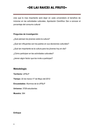 ~DE LAS RAICES AL FRUTO~


creo que lo mas importante será dejar en cada universitario el beneficio de
incluirse en las actividades culturales. Aportación Científica: Dar a conocer el
porcentaje del consumo cultural




Preguntas de investigación

¿Qué piensan los jóvenes sobre la cultura?

¿Qué tan influyentes son los padres en sus decisiones culturales?

¿Qué tan importante es la cultura para los jóvenes hoy en dia?

¿Cómo participan en las actividades culturales?

¿tienen algún factor que los invite a participar?




Metodología

Territorio: UPSLP

Tiempo: 22 de marzo-17 de Mayo del 2012

Encuestados: Alumnos de la UPSLP

Universo: 3728 estudiantes

Muestra: 364




Enfoque




4
 