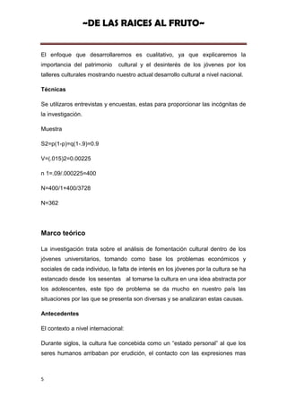 ~DE LAS RAICES AL FRUTO~


El enfoque que desarrollaremos es cualitativo, ya que explicaremos la
importancia del patrimonio     cultural y el desinterés de los jóvenes por los
talleres culturales mostrando nuestro actual desarrollo cultural a nivel nacional.

Técnicas

Se utilizaros entrevistas y encuestas, estas para proporcionar las incógnitas de
la investigación.

Muestra

S2=p(1-p)=q(1-.9)=0.9

V=(.015)2=0.00225

n 1=.09/.000225=400

N=400/1+400/3728

N=362




Marco teórico

La investigación trata sobre el análisis de fomentación cultural dentro de los
jóvenes universitarios, tomando como base los problemas económicos y
sociales de cada individuo, la falta de interés en los jóvenes por la cultura se ha
estancado desde los sesentas al tomarse la cultura en una idea abstracta por
los adolescentes, este tipo de problema se da mucho en nuestro país las
situaciones por las que se presenta son diversas y se analizaran estas causas.

Antecedentes

El contexto a nivel internacional:

Durante siglos, la cultura fue concebida como un “estado personal” al que los
seres humanos arribaban por erudición, el contacto con las expresiones mas



5
 
