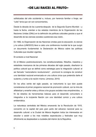 ~DE LAS RAICES AL FRUTO~


sofisticadas del arte occidental e, incluso, por herencia familiar o linaje; ser
“culto” tenia que ver con conocimientos,

Desde la década de los cuarenta-después de la Segunda Guerra Mundial – y
hasta la fecha, orientan a los estados miembros de la Organización de las
Naciones Unidas (ONU) en la definición de políticas culturales gracias a que el
desarrollo de las ciencias sociales cuestionara esa visión,

En 1982, la Organización de las Naciones Unidas para la educación, la ciencia
y la cultura (UNESCO) llevo a cabo una conferencia mundial de la que surgió
un documento fundamental: la Declaración de México sobre las políticas
Culturales que resultan vigentes,

El contexto a nivel Nacional:

En el México postrevolucionario, los constitucionalistas, filósofos, maestros y
estadistas mexicanos de las primeras décadas del siglo pasado, diseñaron la
política cultural que se definió como estrategia para la integración cultural: el
así llamado “nacionalismo revolucionario” , promovió la consigna de construir
una identidad nacional enmarcada en una cultura única que pretendía darle el
sustento y rumbo a la nación misma. (Jimenez, 2010)

En los años veinte del siglo pasado, se instrumento lo que bien puede
considerarse el primer programa nacional de promoción cultural, con la mira de
alfabetizar y enseñar artes y oficios a los grupos sociales mas empobrecidos, a
fin de dotarlos de herramientas básicas para el desarrollo comunitario e
integrarlos a la incipiente Nación con una identidad común y una cultura
emblemática.

La naturaleza centralista del México emanando de la Revolución de 1910,
concentro en la capital del país gran parte del esfuerzo nacional para su
desarrollo cultural: a la Ciudad de México llegaban todos los interesados en
estudiar o asistir a los mas notables espectáculos y festivales que muy
difícilmente se desplazaban a ciudades del interior de la Republica.



6
 