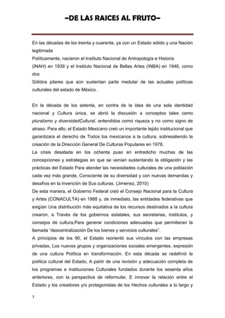 ~DE LAS RAICES AL FRUTO~


En las décadas de los treinta y cuarenta, ya con un Estado sólido y una Nación
legitimada
Políticamente, nacieron el Instituto Nacional de Antropología e Historia
(INAH) en 1939 y el Instituto Nacional de Bellas Artes (INBA) en 1946, como
dos
Sólidos pilares que aún sustentan parte medular de las actuales políticas
culturales del estado de México.


En la década de los setenta, en contra de la idea de una sola identidad
nacional y Cultura única, se abrió la discusión a conceptos tales como
pluralismo y diversidadCultural, entendidos como riqueza y no como signo de
atraso. Para ello, el Estado Mexicano creó un importante tejido institucional que
garantizara el derecho de Todos los mexicanos a la cultura, sobresaliendo la
creación de la Dirección General De Culturas Populares en 1978.
La crisis desatada en los ochenta puso en entredicho muchas de las
concepciones y estrategias en que se venían sustentando la obligación y las
prácticas del Estado Para atender las necesidades culturales de una población
cada vez más grande, Consciente de su diversidad y con nuevas demandas y
desafíos en la invención de Sus culturas. (Jimenez, 2010)
De esta manera, el Gobierno Federal creó el Consejo Nacional para la Cultura
y Artes (CONACULTA) en 1988 y, de inmediato, las entidades federativas que
exigían Una distribución más equitativa de los recursos destinados a la cultura
crearon, a Través de los gobiernos estatales, sus secretarias, institutos, y
consejos de cultura,Para generar condiciones adecuadas que permitieran la
llamada “descentralización De los bienes y servicios culturales”.
A principios de los 90, el Estado reorientó sus vínculos con las empresas
privadas, Los nuevos grupos y organizaciones sociales emergentes, expresión
de una cultura Política en transformación. En esta década se redefinió la
política cultural del Estado, A partir de una revisión y adecuación completa de
los programas e instituciones Culturales fundados durante los sesenta años
anteriores, con la perspectiva de reformular, E innovar la relación entre el
Estado y los creadores y/o protagonistas de los Hechos culturales a lo largo y

7
 