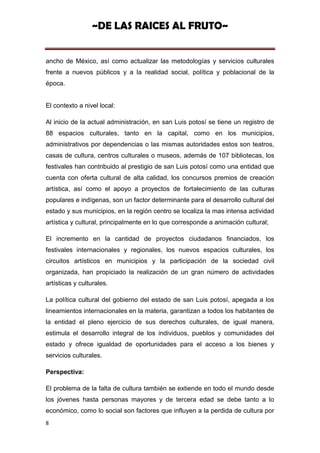 ~DE LAS RAICES AL FRUTO~


ancho de México, así como actualizar las metodologías y servicios culturales
frente a nuevos públicos y a la realidad social, política y poblacional de la
época.


El contexto a nivel local:

Al inicio de la actual administración, en san Luis potosí se tiene un registro de
88 espacios culturales, tanto en la capital, como en los municipios,
administrativos por dependencias o las mismas autoridades estos son teatros,
casas de cultura, centros culturales o museos, además de 107 bibliotecas, los
festivales han contribuido al prestigio de san Luis potosí como una entidad que
cuenta con oferta cultural de alta calidad, los concursos premios de creación
artística, así como el apoyo a proyectos de fortalecimiento de las culturas
populares e indígenas, son un factor determinante para el desarrollo cultural del
estado y sus municipios, en la región centro se localiza la mas intensa actividad
artística y cultural, principalmente en lo que corresponde a animación cultural;

El incremento en la cantidad de proyectos ciudadanos financiados, los
festivales internacionales y regionales, los nuevos espacios culturales, los
circuitos artísticos en municipios y la participación de la sociedad civil
organizada, han propiciado la realización de un gran número de actividades
artísticas y culturales.

La política cultural del gobierno del estado de san Luis potosí, apegada a los
lineamientos internacionales en la materia, garantizan a todos los habitantes de
la entidad el pleno ejercicio de sus derechos culturales, de igual manera,
estimula el desarrollo integral de los individuos, pueblos y comunidades del
estado y ofrece igualdad de oportunidades para el acceso a los bienes y
servicios culturales.

Perspectiva:

El problema de la falta de cultura también se extiende en todo el mundo desde
los jóvenes hasta personas mayores y de tercera edad se debe tanto a lo
económico, como lo social son factores que influyen a la perdida de cultura por
8
 