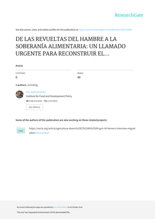 See	discussions,	stats,	and	author	profiles	for	this	publication	at:	https://www.researchgate.net/publication/242716498
DE	LAS	REVUELTAS	DEL	HAMBRE	A	LA
SOBERANÍA	ALIMENTARIA:	UN	LLAMADO
URGENTE	PARA	RECONSTRUIR	EL...
Article
CITATIONS
0
READS
40
2	authors,	including:
Some	of	the	authors	of	this	publication	are	also	working	on	these	related	projects:
https://nacla.org/article/agriculture-doesn%25E2%2580%2599t-get-rid-farmers-interview-miguel-
altieri	View	project
Eric	Holt-Giménez
Institute	for	Food	and	Development	Policy
35	PUBLICATIONS			711	CITATIONS			
SEE	PROFILE
All	content	following	this	page	was	uploaded	by	Eric	Holt-Giménez	on	03	October	2014.
The	user	has	requested	enhancement	of	the	downloaded	file.
 