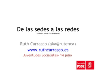 De las sedes a las redes Título vía Antoni Gutiérrez-Rubí Ruth Carrasco (aka@rutenca) www.ruthcarrasco.es Juventudes Socialistas- 14 julio  