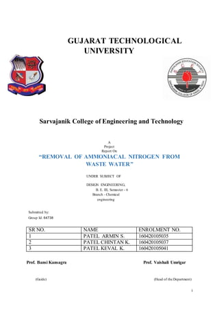 i
GUJARAT TECHNOLOGICAL
UNIVERSITY
Sarvajanik College of Engineering and Technology
A
Project
Report On
“REMOVAL OF AMMONIACAL NITROGEN FROM
WASTE WATER”
UNDER SUBJECT OF
DESIGN ENGINEERING,
B. E. III, Semester - 6
Branch - Chemical
engineering
Submitted by:
Group Id: 64738
SR NO. NAME ENROLMENT NO.
1 PATEL ARMIN S. 160420105035
2 PATEL CHINTAN K. 160420105037
3 PATEL KEVAL K. 160420105041
Prof. Bansi Kansagra Prof. Vaishali Umrigar
(Guide) (Head of the Department)
 
