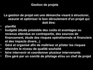 La gestion de projet est une démarche visant à structurer, assurer et optimiser le bon déroulement d'un projet qui doit être: planifié budgété (étude préalable des coûts et avantages ou revenus attendus en contrepartie, des sources de financement, étude des risques opérationnels et financiers et des impacts divers...)  Géré et organisé afin de maîtriser et piloter les risques  atteindre le niveau de qualité souhaité  faire intervenir et coordonner plusieur intervenants  Être géré par un comité de pilotage et/ou un chef de projet Gestion de projets 