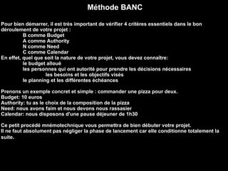Méthode BANC Pour bien démarrer, il est très important de vérifier 4 critères essentiels dans le bon déroulement de votre projet :  B comme Budget  A comme Authority  N comme Need  C comme Calendar  En effet, quel que soit la nature de votre projet, vous devez connaître:  le budget alloué  les personnes qui ont autorité pour prendre les décisions nécessaires  les besoins et les objectifs visés  le planning et les différentes échéances  Prenons un exemple concret et simple : commander une pizza pour deux.  Budget: 10 euros  Authority: tu as le choix de la composition de la pizza  Need: nous avons faim et nous devons nous rassasier  Calendar: nous disposons d'une pause déjeuner de 1h30  Ce petit procédé mnémotechnique vous permettra de bien débuter votre projet.  Il ne faut absolument pas négliger la phase de lancement car elle conditionne totalement la suite .   