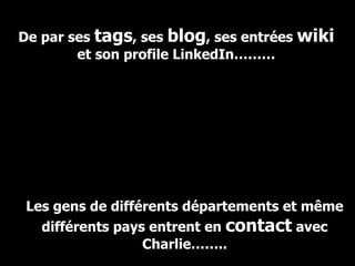 De par ses  tags , ses  blog , ses entrées  wiki  et son profile LinkedIn……… Les gens de différents départements et même différents pays entrent en  contact  avec Charlie…….. 