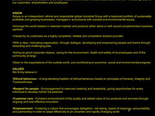MISSION Building on our scientific, technical and commercial expertise, and aware of our societal responsibilities, we provide innovative products and services related to chemistry to create sustainable and ever- increasing value to our customers, shareholders and employees. VISION Solvay is an independent, ethical and responsible global industrial Group with a balanced portfolio of sustainable, profitable and growing businesses, managed in accordance with societal and environmental issues. Amongst the world leaders in selected markets and products either alone or with sound complementary business partners Valued by its customers as a highly competent, reliable and competitive solution provider. With a clear, motivating organization, through dialogue, developing and empowering people and teams through rewarding and challenging jobs Acting as good corporate citizens, caring for the environment, health and safety of its employees and of the community at large Open to the expectations of the outside world, and contributing to economic, social and environmental progress   VALUES We firmly believe in: Ethical behaviour  - A long-standing tradition of ethical behaviour based on principles of Honesty, Integrity and Trustworthiness Respect for people  - Encouragement to exercise creativity and leadership, giving opportunities for every individual to develop his/her full potential Customer care  - Constant enhancement of the quality and added value of our products and services through ongoing and cost effective innovation Empowerment  - Fostering a culture that encourages delegation, risk taking, speed of response, accountability and partnership in order to adapt effectively to an uncertain and rapidly changing world Teamwork  - Developing a learning organisation by building teamwork with open communications across our organisation, sharing knowledge, technologies and best practices   