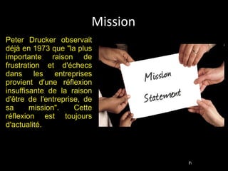 Mission Peter Drucker observait déjà en 1973 que "la plus importante raison de frustration et d'échecs dans les entreprises provient d'une réflexion insuffisante de la raison d'être de l'entreprise, de sa mission". Cette réflexion est toujours d'actualité. 