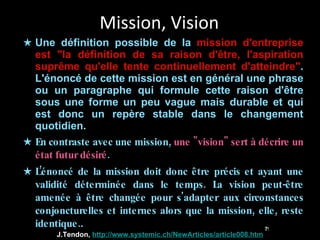 Mission, Vision Une définition possible de la  mission d'entreprise est "la définition de sa raison d'être, l'aspiration suprême qu'elle tente continuellement d'atteindre" . L'énoncé de cette mission est en général une phrase ou un paragraphe qui formule cette raison d'être sous une forme un peu vague mais durable et qui est donc un repère stable dans le changement quotidien. En contraste avec une mission,  une "vision" sert à décrire un état futur désiré .  L’énoncé de la mission doit donc être précis et ayant une validité déterminée dans le temps. La vision peut-être amenée à être changée pour s'adapter aux circonstances conjoncturelles et internes alors que la mission, elle, reste identique. . J.Tendon,  http://www.systemic.ch/NewArticles/article008.htm 