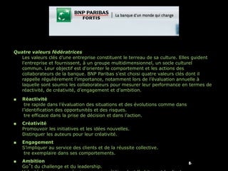 Quatre valeurs fédératrices Les valeurs clés d’une entreprise constituent le terreau de sa culture. Elles guident l'entreprise et fournissent, à un groupe multidimensionnel, un socle culturel commun. Leur objectif est d'orienter le comportement et les actions des collaborateurs de la banque. BNP Paribas s’est choisi quatre valeurs clés dont il rappelle régulièrement l’importance, notamment lors de l’évaluation annuelle à laquelle sont soumis les collaborateurs pour mesurer leur performance en termes de réactivité, de créativité, d’engagement et d’ambition. Réactivité Être rapide dans l’évaluation des situations et des évolutions comme dans l’identification des opportunités et des risques. Être efficace dans la prise de décision et dans l’action. Créativité Promouvoir les initiatives et les idées nouvelles. Distinguer les auteurs pour leur créativité. Engagement S’impliquer au service des clients et de la réussite collective. Être exemplaire dans ses comportements. Ambition Goût du challenge et du leadership. Volonté de gagner en équipe une compétition dont l’arbitre est le client. 