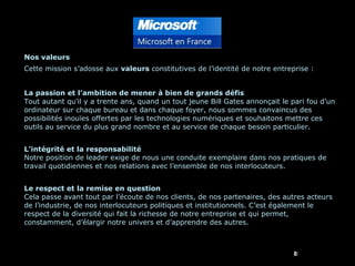 Nos valeurs Cette mission s’adosse aux  valeurs  constitutives de l’identité de notre entreprise : La passion et l’ambition de mener à bien de grands défis Tout autant qu’il y a trente ans, quand un tout jeune Bill Gates annonçait le pari fou d’un ordinateur sur chaque bureau et dans chaque foyer, nous sommes convaincus des possibilités inouïes offertes par les technologies numériques et souhaitons mettre ces outils au service du plus grand nombre et au service de chaque besoin particulier. L’intégrité et la responsabilité Notre position de leader exige de nous une conduite exemplaire dans nos pratiques de travail quotidiennes et nos relations avec l’ensemble de nos interlocuteurs. Le respect et la remise en question Cela passe avant tout par l’écoute de nos clients, de nos partenaires, des autres acteurs de l’industrie, de nos interlocuteurs politiques et institutionnels. C’est également le respect de la diversité qui fait la richesse de notre entreprise et qui permet, constamment, d’élargir notre univers et d’apprendre des autres. 