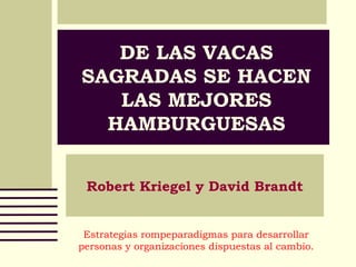 DE LAS VACAS
SAGRADAS SE HACEN
LAS MEJORES
HAMBURGUESAS
Robert Kriegel y David Brandt
Estrategias rompeparadigmas para desarrollar
personas y organizaciones dispuestas al cambio.
 