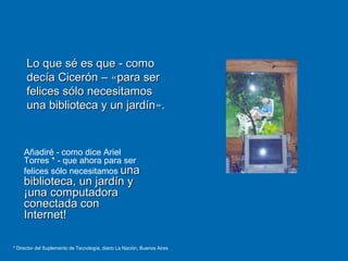 Añadiré - como dice Ariel
Torres * - que ahora para ser
felices sólo necesitamos unauna
biblioteca, un jardín ybiblioteca, un jardín y
¡una computadora¡una computadora
conectada conconectada con
Internet!Internet!
Lo que sé es que - comoLo que sé es que - como
decía Cicerón –decía Cicerón – ««para serpara ser
felices sólo necesitamosfelices sólo necesitamos
una biblioteca y un jardínuna biblioteca y un jardín»»..
* Director del Suplemento de Tecnología, diario La Nación, Buenos Aires
 