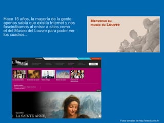 Hace 15 años, la mayoría de la gente
apenas sabía que existía Internet y nos
fascinábamos al entrar a sitios como
el del Museo del Louvre para poder ver
los cuadros…
Fotos tomadas de http://www.louvre.fr/
 