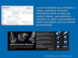 o nos maravillaba que, entrando ao nos maravillaba que, entrando a
Yahoo, podíamos encontrarYahoo, podíamos encontrar
información sobre un tema deinformación sobre un tema de
nuestro interés, que podíamosnuestro interés, que podíamos
consultar un dato o que podíamosconsultar un dato o que podíamos
visitar una página que nos habíanvisitar una página que nos habían
recomendadorecomendado
Fotos tomadas de http://yahoo.com y http://www.nasa.gov/
 