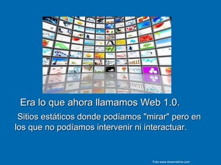 Era lo que ahora llamamos Web 1.0.Era lo que ahora llamamos Web 1.0.
Sitios estáticos donde podíamos "mirar" pero enSitios estáticos donde podíamos "mirar" pero en
los que no podíamos intervenir ni interactuar.los que no podíamos intervenir ni interactuar.
Foto www.dreamstime.com
 