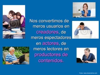 Nos convertimos deNos convertimos de
meros usuarios enmeros usuarios en
creadorescreadores, de, de
meros espectadoresmeros espectadores
enen actoresactores, de, de
meros lectores enmeros lectores en
productores deproductores de
contenidos.contenidos.
Fotos www.dreamstime.com
 
