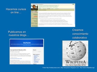Hacemos cursosHacemos cursos
on line…on line…
Publicamos enPublicamos en
nuestros blogs…nuestros blogs…
CreamosCreamos
conocimientoconocimiento
colaborativocolaborativo
Fotos http://metacursos.com/, http://edupasion.blogstpot.com, http://www.wikipedia.org/
 