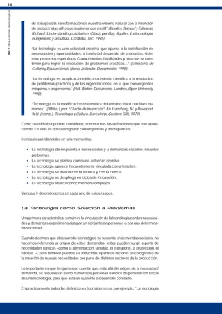 14
INET
/
Educación
Tecnológica
de trabajo es la transformación de nuestro entorno natural con la intención
de producir algo útil o que se piensa que es útil” (Bowles, Samuel y Edwards,
Richard: Understanding capitalism. Citado por Gay, Aquiles: La tecnología,
el ingeniero y la cultura. Córdoba, Tec, 1995).
“La tecnología es una actividad creativa que apunta a la satisfacción de
necesidades y oportunidades, a través del desarrollo de productos, siste-
mas y entornos específicos. Conocimientos, habilidades y recursos se com-
binan para lograr la resolución de problemas prácticos...” (Ministerio de
Cultura y Educación de Nueva Zelandia. Documento. 1995).
“La tecnología es la aplicación del conocimiento científico a la resolución
de problemas prácticos y de las organizaciones, en la que convergen las
máquinas y las personas” (Hall, Walton: Documento. Londres, Open University,
1998).
“Tecnología es la modificación sistemática del entorno físico con fines hu-
manos”. (White, Lynn: “El acto de invención”. En Kranzberg, M. y Daveport,
W.H. (comp.): Tecnología y Cultura. Barcelona, Gustavo Gilli, 1979).
Como usted habrá podido considerar, son muchas las definiciones que van apare-
ciendo. En ellas es posible registrar convergencias y discrepancias.
Iremos desarrollándolas en seis momentos:
• La tecnología da respuesta a necesidades y a demandas sociales; resuelve
problemas.
• La tecnología se plantea como una actividad creativa.
• La tecnología aparece frecuentemente vinculada con artefactos.
• La tecnología se asocia con la técnica y con la ciencia.
• La tecnología se despliega en ciclos de innovación.
• La tecnología abarca conocimientos complejos.
Vamos a ir deteniéndonos en cada uno de estos rasgos.
La Tecnología como Solución a Problemas
Una primera característica común es la vinculación de la tecnología con las necesida-
des y demandas experimentadas por un conjunto de personas o por una determina-
da sociedad.
Cuando decimos que el desarrollo tecnológico se sustenta en demandas sociales, no
hacemos referencia al origen de estas demandas; éstas pueden surgir a partir de
necesidades básicas –como la alimentación, la salud, el transporte, la protección, el
hábitat...–; pero también pueden ser inducidas a partir de factores psicológicos o de
la creación de nuevas necesidades por parte de distintos sectores de la producción.
Lo importante es que tengamos en cuenta que, más allá del origen de la necesidad/
demanda, se requiere un cierto número de personas o índice de penetración social
de una tecnología, para que ésta se sustente o desarrolle con éxito.
En prácticamente todas las definiciones (consideremos, por ejemplo: “La tecnología
 