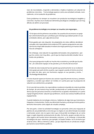 15
INET
/
Educación
Tecnológica
nace de necesidades, responde a demandas e implica el planteo y la solución de
problemas concretos...”) la tecnología aparece como una actividad centrada, esen-
cialmente, en la resolución de problemas.
Estos problemas no siempre se resuelven con productos tecnológicos tangibles y
concretos; muchas veces involucran elementos psicológicos complejos que son muy
difíciles de definir con precisión.
Un problema tecnológico no siempre se resuelve con engranajes...
“En la época de los primeros rascacielos, los usuarios de ascensores se queja-
ban vehementemente por su lentitud y por el tiempo que debían perder en sus
actividades diarias, por culpa del ascensor.
Preocupados por esta situación, los propietarios de estos edificios decidieron
consultar a los especialistas de la empresa OTIS, quienes propusieron una solu-
ción técnica impecable basada en motores de mayor potencia y en nuevos siste-
mas de contrapeso.
Sin embargo, esta solución no agradaba demasiado a los propietarios –por-
que los costos eran muy altos–, por lo que la empresa decidió estudiar más a
fondo este problema.
Una nueva propuesta resultó ser mucho más económica y sencilla que la ante-
rior: ¡Se colocarían espejos en las paredes y en el techo del ascensor!
El éxito de esta resolución fue tan grande que prácticamente no se recibieron
más quejas por parte de los usuarios, que seguían usando el mismo ascensor
de todos los días, pero con hermosos espejos en sus paredes y techo...“
(Technology Introductions)
En esta situación aparecen factores de carácter específicamente técnico y, también,
subjetivos y sociales que deben ser tenidos en cuenta para que la propuesta de
solución sea satisfactoria y aceptada.
En el caso del rascacielos, los especialistas resolvieron el pedido de evitar la pérdida
de tiempo, de una manera muy sencilla: produciendo un cambio basado en la ten-
dencia que las personas tenemos a mantenernos ocupados mirándonos en cuanto
espejo tengamos frente; solución que prefirieron, a la de una costosa modificación de
equipamiento.
Cuando hablamos de tecnología, entonces, hablamos de algo más que transistores,
máquinas e instrumentos. Existe una dimensión humana y social que la torna particu-
larmente interesante como objeto de estudio complejo.
Por otra parte, si bien la actividad tecnológica se presenta como una respuesta al
planteo de una problemática concreta que se origina en una determinada necesidad
o demanda social, esto no quiere decir que el desarrollo tecnológico de un cierto
lugar o región depende exclusivamente de ellos. De hecho, grupos sociales de mu-
chos lugares del mundo tienen demandas comunes; y, sin embargo, el desarrollo
tecnológico de unos –tomemos, por ejemplo, a Estados Unidos– no es el mismo que
el de los otros –África o América Latina–, ya que depende de un cúmulo de comple-
jos factores socio-histórico-políticos.
 