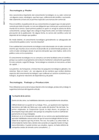 28
INET
/
Educación
Tecnológica
Tecnología y Poder
Una característica importante del conocimiento tecnológico es su valor comercial
–en algunos casos, estratégico– que hace que, a diferencia del científico, sea transfe-
rible solamente a través de un permiso especial o una transacción comercial.
Para el científico, la publicación de sus conocimientos en papers que circulan prácti-
camente por todo el mundo, es casi una obligación que contrae por su pertenencia al
mundo de la ciencia. Quien primero publica es quien se arroga la autoría de dicho
conocimiento, aunque algún otro colega lo haya hecho antes sin haber tomado la
precaución de la publicación. De alguna forma, la carrera del científico como tal
depende de los trabajos que publica.
De modo distinto, el conocimiento tecnológico generalmente se salvagurada del
conocimiento público como “secreto industrial”.
Esta cualidad del conocimiento tecnológico está relacionada con el valor comercial
enorme que muchas veces encierra el desarrollo de un determinado producto, así
como el valor estratégico desde el ejercicio del poder que esto implica, tanto en lo
político como en lo económico.
El conocimiento tecnológico no se comunica con tanta facilidad como el científico,
porque sus autores (o propietarios de la idea) lo mantienen celosamente guardado.
En este contexto, según M. Bunge: “la tecnología se convierte en mercancía, un bien
de capital ...”
Las patentes, las franquicias, el know-how, los paquetes tecnológicos globales, los
sistemas “llave en mano”, etc. son algunos de los nombres que reciben distintos
aspectos del conocimiento tecnológico, que conllevan un carácter económico y es-
tratégico, al generar relaciones de dependencia y de poder.
Tecnología, Trabajo y Producción
Para reflexionar acerca de la mutua relación entre tecnología, producción y trabajo, le
sugerimos la lectura del siguiente artículo:
“La muerte de la carrera
Dentro de diez años, tus habilidades laborales sean probablemente obsoletas.
Clifford Anderson se quedó sin su trabajo. Pero, ¿se quebrará este ingeniero
electrónico del Valle del Silicio por esta vuelta del destino? No del todo. Su
primer empleador, la Corporación Zycad, lo dejó afuera, no porque su
desempaño haya sido pobre sino porque la compañía recortó el staff del de-
partamento en el que trabajaba.
Anderson ve en el inesperado sacudón en su carrera una oportunidad para
aprender habilidades nuevas antes de que la nueva tecnología elimine la nece-
sidad de la expertez que hoy él tiene. Por eso, ha vuelto a su alma mater, la
Universidad de Santa Clara, donde está cursando un segundo master en inge-
niería informática. Cuando termine sus estudios, espera, no habrá déficits de
compañías ávidas de tomarlo como consultante (...)
 