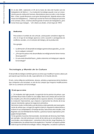30
INET
/
Educación
Tecnológica
En el año 2005, solamente el 2% de la mano de obra del mundo será de
trabajadores de fábrica [...] La revolución tecnológica puede crear un renaci-
miento para la civilización humana, liberándonos para acceder a más tiempo
libre; o bien, puede llevarnos a una gran desintegración, dejando afuera a las
masas de trabajadores [...] habrá que acortar las horas de trabajo por persona
en la semana; ahora, estamos disminuyendo el número de trabajadores, pero
no las horas que trabajan...” (En: Diario Los Andes. 25 de mayo de 1997).
Analicemos
Para aclarar el sentido de este artículo, usted puede considerar algún he-
cho en el que la tecnología aparezca como causante o protagonista de
conflictos sociales, en el contexto del trabajo y de la producción.
Por ejemplo:
• La afirmación «El desarrollo tecnológico genera desocupación», ¿es cier-
ta en cualquier contexto?
• ¿Por qué los países más desarrollados tecnológicamente tienen menos
desocupación?
• En una visión lineal del futuro, ¿todos estaremos sin trabajo por culpa de
la tecnología?
Tecnología y Mundo de la Cultura
El desarrollo tecnológico también genera acciones que modifican nuestra cultura y la
percepción que tenemos de ella, especialmente en el mundo del arte.
El arte, como reflejo de sentimientos, deseos, anhelos y esperanzas de los hombres
que componen una sociedad, es uno de los campos que mayores modificaciones
sufre en su contacto con la tecnología.
“El arte que se viene
[...] A mediados del siglo pasado, la aparición de los pomos de pintura, que
permitían llevar todo el atelier en una valijita, liberó a los artistas del encierro de
los estudios y les ofreció la amplitud de los espacios abiertos. El resultado fue
la revolución impresionista, que empezó a representar los efectos de la luz
natural, intentando capturar la magia de la atmósfera.
Del mismo modo, la informática y la electrónica están pariendo una nueva gene-
ración de artistas que, en lugar de esgrimir el pincel, empuñan la videocámara o
teclean en sus computadoras. El manejo de la luz, base de las artes visuales, está
llegando casi a la intimidad de los fotones, y provoca nuevas expresiones y len-
guajes insospechados.
‘En las grandes muestras internacionales –las bienales de Venecia y San Pablo,
por ejemplo– más del setenta por ciento de las obras ya no son pinturas con-
vencionales, sino instalaciones’, comenta el crítico de arte Jorge Glusberg. En
las instalaciones, los artistas hacen de arquitectos e “inventan” un espacio usando
todo lo que les brinda la tecnología: videos, holografías, esculturas o pinturas
 