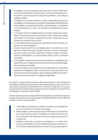 36
INET
/
Educación
Tecnológica
• Tecnología es una nueva asignatura que recrea varios aspectos de las mate-
rias técnicas tradicionales, incorpora otros, y estimula el desarrollo de co-
nocimientos y destrezas para la resolución de problemas. (Curriculum de
Inglaterra y Gales.)
• Tecnología, en el contexto educativo, se refiere al aprendizaje de procesos
tecnológicos en los que aparecen actividades relacionadas a la identificación
de necesidades, a la generación de ideas, a la planificación, a la realización
y a la comprobación; en suma, a lo orientado a la búsqueda de la mejor
solución.
• La incorporación de Tecnología apunta a desarrollar competencias relacio-
nadas con la toma de conciencia, en relación con los cambios irreversibles
que produce en el mundo y el poder que de ella se desprende, lo cual
conlleva a la necesidad de su control.
• La Tecnología permite el desarrollo de capacidades que ofrecen mejor res-
puesta a los retos del siglo XXI.
• El valor excepcional del Área Tecnológica radica, esencialmente, en los
diferentes componentes que la integran y definen un campo articulado de
saberes en el que convergen componentes científicos, sociales, culturales,
técnicos, metodológicos, y de representación gráfica y verbal. (Curriculum
de España)
• La Tecnología contribuye activamente al desarrollo de las capacidades más
importantes que se trabajan en el nivel de la enseñanza secundaria obliga-
toria (Currículum de España).
• La educación genera las competencias y las capacidades necesarias para
absorber la tecnología que requiere un país para crecer y que inciden en el
potencial de innovaciones futuras. (Recomendación 26/92 del Consejo Fe-
deral de Cultura y Educación, de la República Argentina).
En síntesis, la mayor parte de los países del mundo coincide en que la Educación
Tecnológica contribuye al desarrollo de competencias que serán cada vez más nece-
sarias para la inserción de las personas en los contextos del siglo XXI; por lo que su
incorporación en la etapa de formación general de los ciudadanos no solamente es
aconsejable sino, además, imprescindible.
Entre los aspectos que hacen al desarrollo de competencias en la formación general,
la mayor parte de los currículos que incluyen Tecnología coinciden en que a partir del
trabajo con ella, los alumnos podrán:
1. “Desarrollar una actitud crítica y reflexiva, en relación con los problemas
que se presentan en el mundo de la tecnología.
2. Analizar objetos y sistemas técnicos para comprender su funcionamien-
to, la mejor forma de usarlos, controlarlos y entender las razones que
han intervenido en las decisiones tomadas en su proceso de diseño y
construcción.
3. Planificar la ejecución de proyectos tecnológicos en el ámbito de la
escuela, anticipando los recursos materiales y humanos necesarios, se-
leccionando y elaborando la documentación necesaria para organizar
 