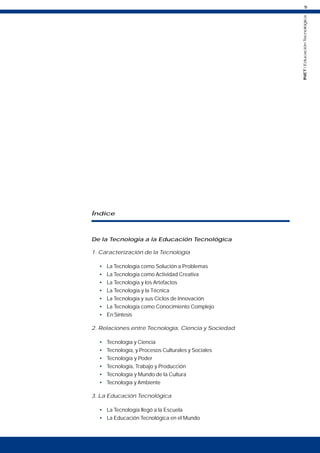 5
INET
/
Educación
Tecnológica
Índice
De la Tecnología a la Educación Tecnológica
1. Caracterización de la Tecnología
• La Tecnología como Solución a Problemas
• La Tecnología como Actividad Creativa
• La Tecnología y los Artefactos
• La Tecnología y la Técnica
• La Tecnología y sus Ciclos de Innovación
• La Tecnología como Conocimiento Complejo
• En Síntesis
2. Relaciones entre Tecnología, Ciencia y Sociedad
• Tecnología y Ciencia
• Tecnología, y Procesos Culturales y Sociales
• Tecnología y Poder
• Tecnología, Trabajo y Producción
• Tecnología y Mundo de la Cultura
• Tecnología y Ambiente
3. La Educación Tecnológica
• La Tecnología llegó a la Escuela
• La Educación Tecnológica en el Mundo
 
